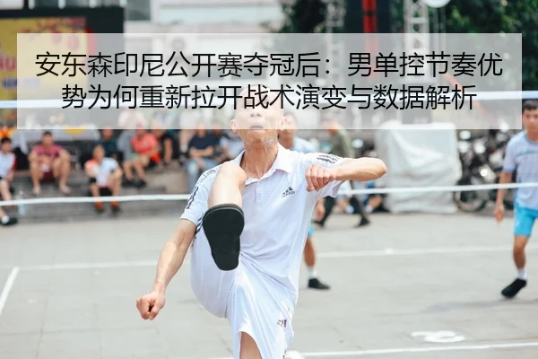 安东森印尼公开赛夺冠后：男单控节奏优势为何重新拉开战术演变与数据解析