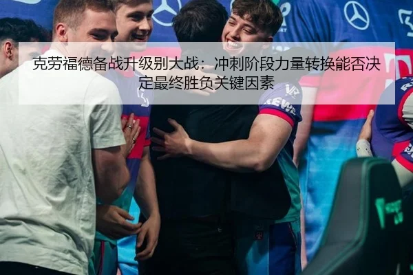 克劳福德备战升级别大战：冲刺阶段力量转换能否决定最终胜负关键因素